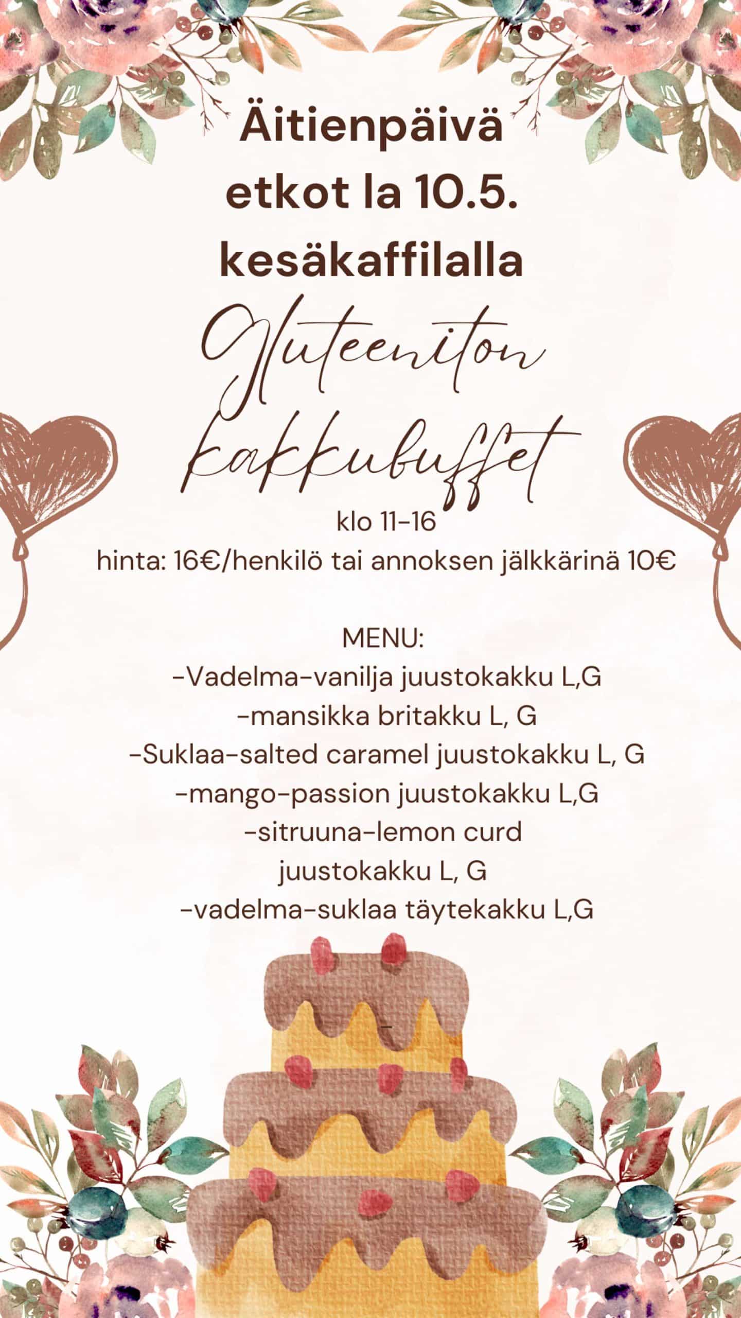 Vaaleapohjainen, kukkakuvioin koristeltu juliste, jossa ilmoitetaan Äitienpäivän etkotapahtumasta lauantaina 10.5. Kesäkaffilalla. Tapahtumassa on tarjolla gluteeniton kakkubuffet klo 11–16. Hinta 16 €/henkilö tai annoksena jälkiruoaksi 10 €. Buffetin menu sisältää: Vadelma-vanilja juustokakku (L, G) Mansikka britakakku (L, G) Suklaa-salted caramel juustokakku (L, G) Mango-passion juustokakku (L, G) Sitruuna-lemon curd juustokakku (L, G) Vadelma-suklaa täytekakku (L, G) Julisteen alareunassa on kuvitus kolmiportaisesta, suklaakuorrutteisesta kakusta ja kukkakoristeita ympärillä.